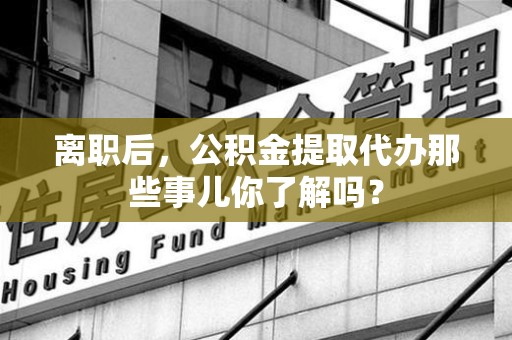 翔安离职后，公积金提取代办那些事儿你了解吗？