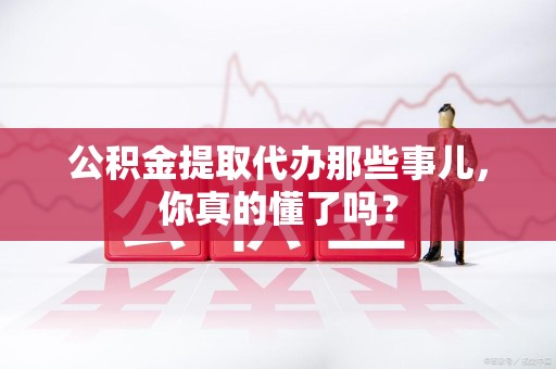 翔安公积金提取代办那些事儿，你真的懂了吗？