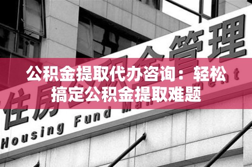 翔安公积金提取代办咨询：轻松搞定公积金提取难题