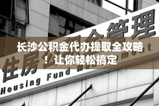 翔安长沙公积金代办提取全攻略！让你轻松搞定